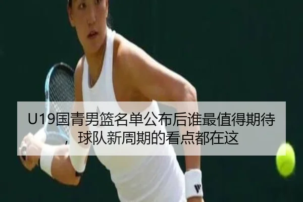 U19国青男篮名单公布后谁最值得期待，球队新周期的看点都在这