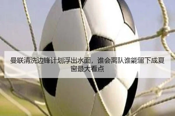 曼联清洗边锋计划浮出水面，谁会离队谁能留下成夏窗最大看点