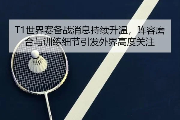 T1世界赛备战消息持续升温，阵容磨合与训练细节引发外界高度关注