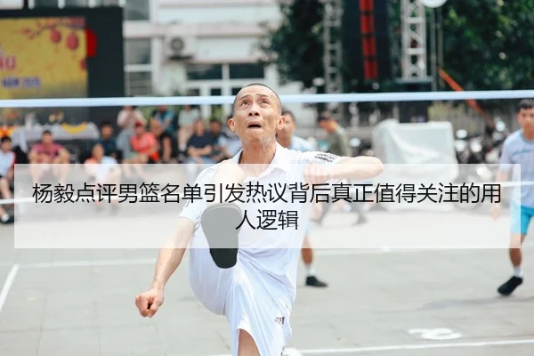 杨毅点评男篮名单引发热议背后真正值得关注的用人逻辑